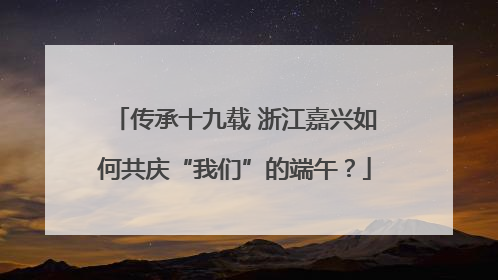 传承十九载 浙江嘉兴如何共庆“我们”的端午？